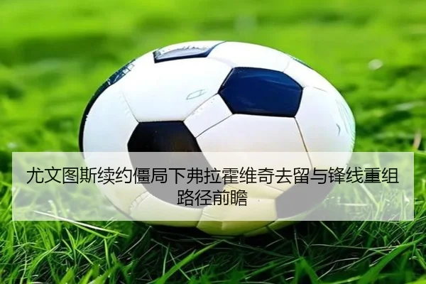 尤文图斯续约僵局下弗拉霍维奇去留与锋线重组路径前瞻
