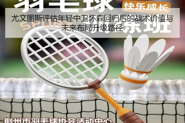 尤文图斯评估年轻中卫怀森回归后的战术价值与未来布局升级路径