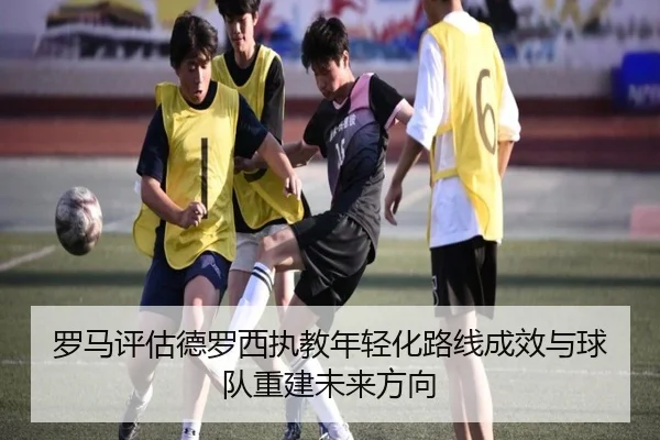 罗马评估德罗西执教年轻化路线成效与球队重建未来方向