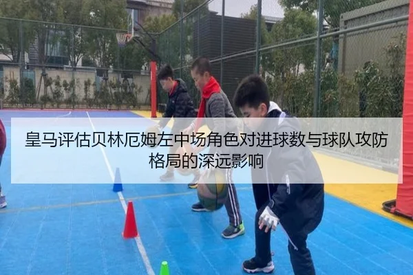 皇马评估贝林厄姆左中场角色对进球数与球队攻防格局的深远影响