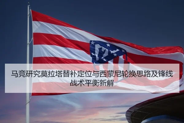 马竞研究莫拉塔替补定位与西蒙尼轮换思路及锋线战术平衡新解
