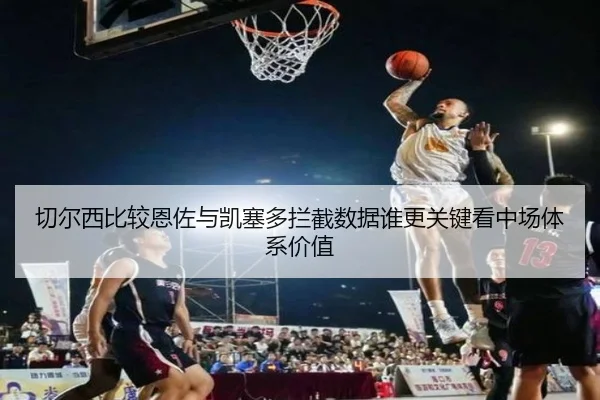 切尔西比较恩佐与凯塞多拦截数据谁更关键看中场体系价值